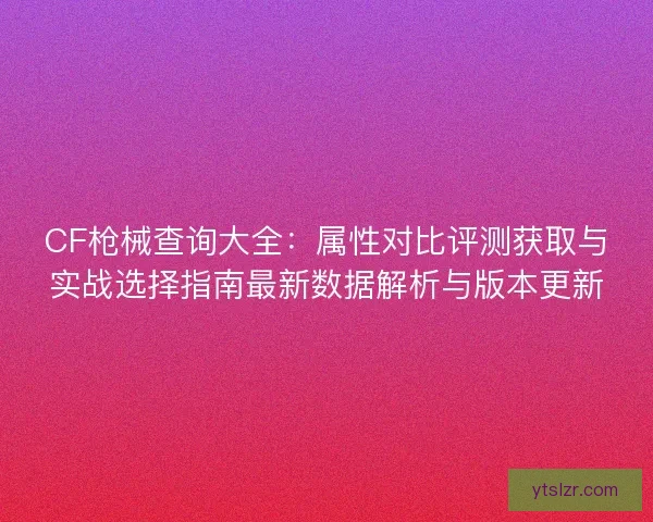 CF枪械查询大全：属性对比评测获取与实战选择指南最新数据解析与版本更新
