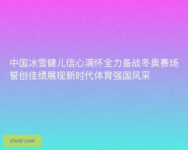 中国冰雪健儿信心满怀全力备战冬奥赛场誓创佳绩展现新时代体育强国风采⛷️🇨🇳🏅