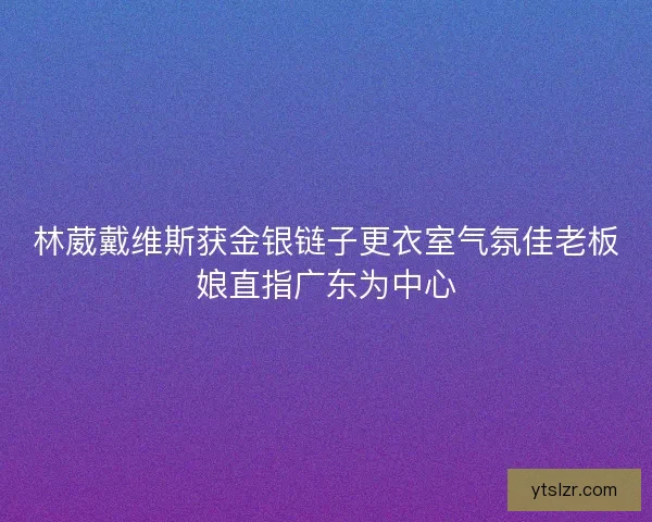 林葳戴维斯获金银链子更衣室气氛佳老板娘直指广东为中心