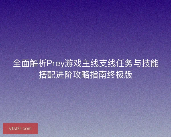 全面解析Prey游戏主线支线任务与技能搭配进阶攻略指南终极版